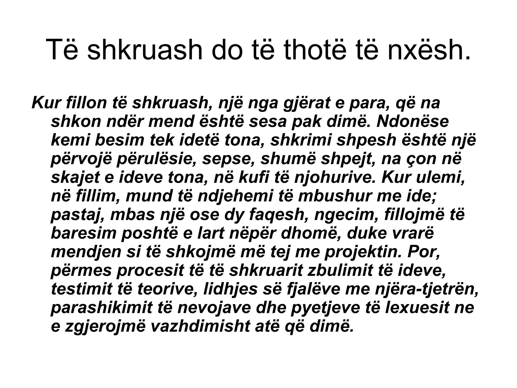 Të shkruash do të thotë të nxësh. Kur fillon të shkruash, një nga gjërat e para, që na shkon ndër mend është sesa pak dimë. Ndonëse kemi besim tek idetë tona, shkrimi shpesh është një përvojë përulësie, sepse, shumë shpejt, na çon në skajet e ideve tona, në kufi të njohurive. Kur ulemi, në fillim, mund të ndjehemi të mbushur me ide; pastaj, mbas një ose dy faqesh, ngecim, fillojmë të baresim poshtë e lart nëpër dhomë, duke vrarë mendjen si të shkojmë më tej me projektin. Por, përmes procesit të të shkruarit zbulimit të ideve, testimit të teorive, lidhjes së fjalëve me njëra-tjetrën, parashikimit të nevojave dhe pyetjeve të lexuesit ne e zgjerojmë vazhdimisht atë që dimë.   