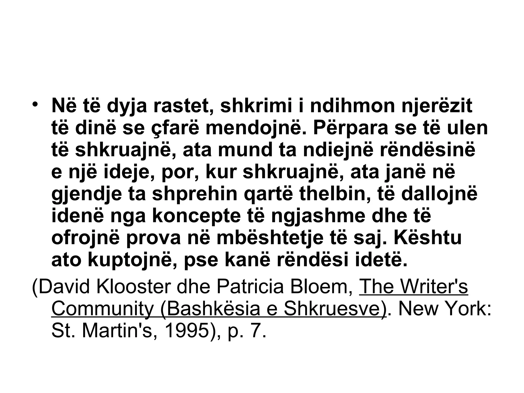 Në të dyja rastet, shkrimi i ndihmon njerëzit të dinë se çfarë mendojnë. Përpara se të ulen të shkruajnë, ata mund ta ndiejnë rëndësinë e një ideje, por, kur shkruajnë, ata janë në gjendje ta shprehin qartë thelbin, të dallojnë idenë nga koncepte të ngjashme dhe të ofrojnë prova në mbështetje të saj. Kështu ato kuptojnë, pse kanë rëndësi idetë.  (David Klooster dhe Patricia Bloem,  The Writer's Community (Bashkësia e Shkruesve) . New York: St. Martin's, 1995), p. 7. 