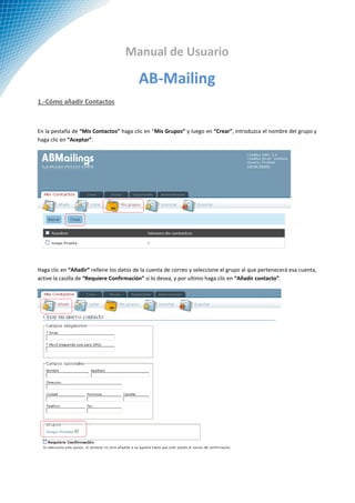 Manual de Usuario

                                         AB-Mailing
1.-Cómo añadir Contactos



En la pestaña de “Mis Contactos” haga clic en “Mis Grupos” y luego en “Crear”, introduzca el nombre del grupo y
haga clic en “Aceptar”.




Haga clic en “Añadir” rellene los datos de la cuenta de correo y seleccione el grupo al que pertenecerá esa cuenta,
active la casilla de “Requiere Confirmación” si lo desea, y por ultimo haga clic en “Añadir contacto”.
 
