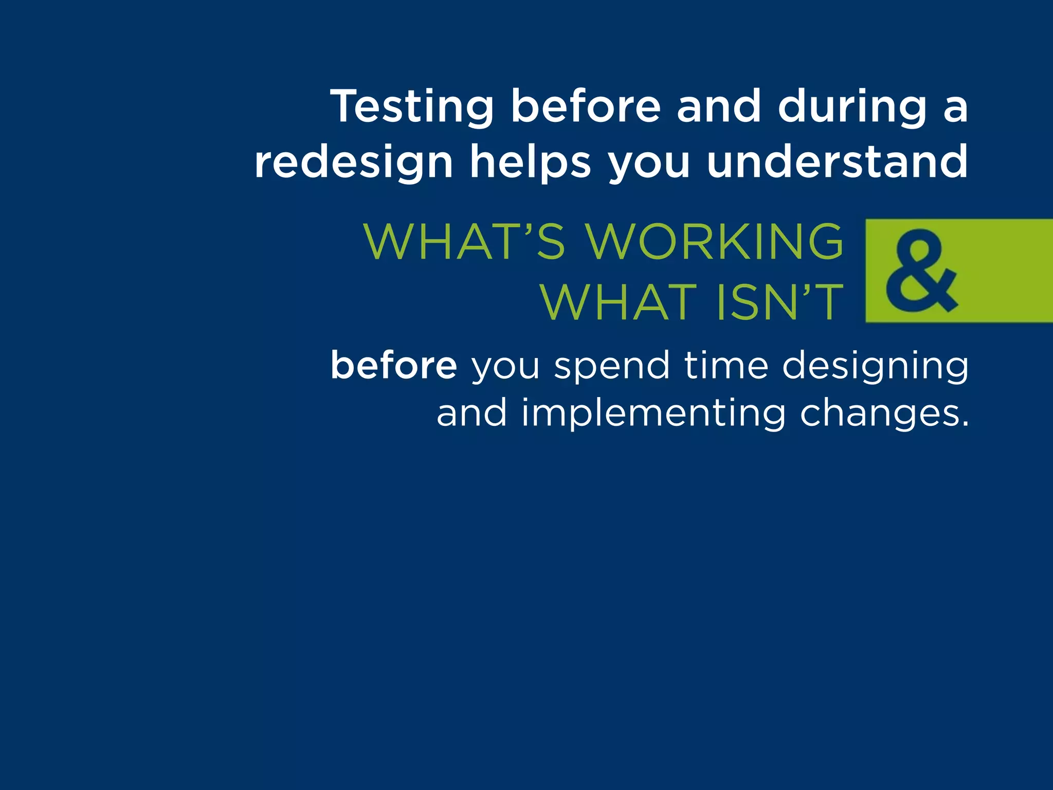 Testing before and during a
redesign helps you understand
WHAT’S WORKING
WHAT ISN’T
before you spend time designing
and implementing changes.
That way, your team can focus
on building things that are
proven to drive results.
 