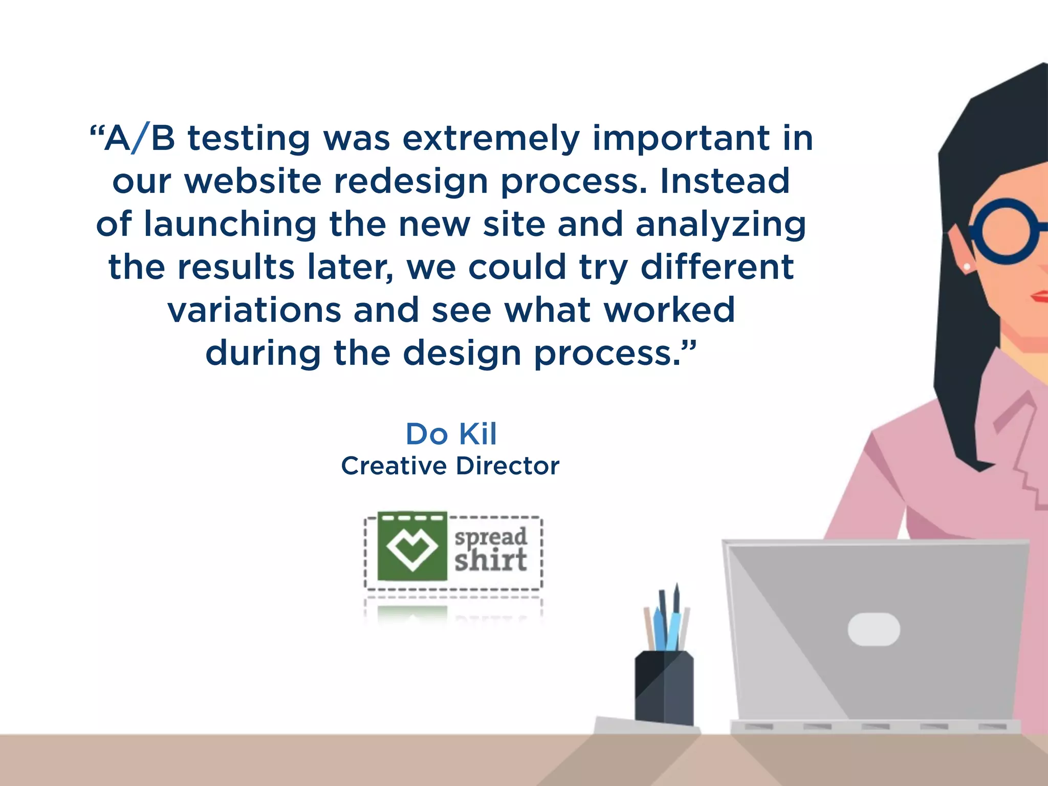 “Testing inﬂuences the product and
design teams to build things in a
certain way. We can measure things
like how much money we saved
because we stopped a certain
design from going out
- it’s very powerful.”
Brian Ashbaugh
Senior User Researcher
 