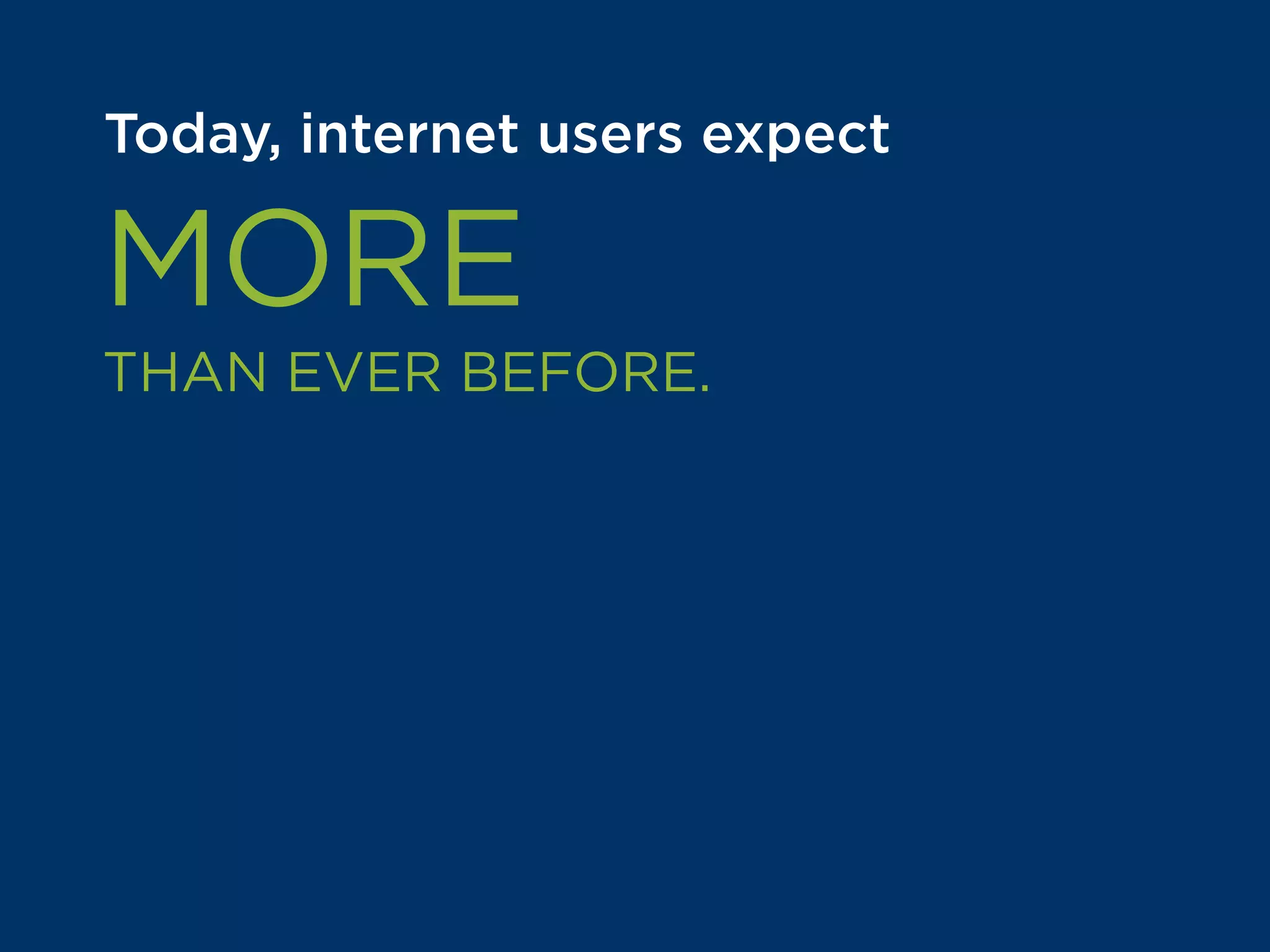 Today, internet users expect
MORE
THAN EVER BEFORE.
Figuring out the right experience
to deliver customers is one of the
most valuable questions online
businesses like yours can answer.
 