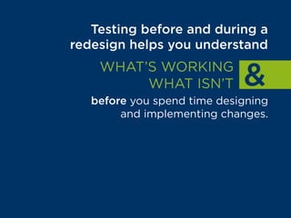 Testing before and during a
redesign helps you understand
WHAT’S WORKING
WHAT ISN’T
before you spend time designing
and implementing changes.
That way, your team can focus
on building things that are
proven to drive results.
 