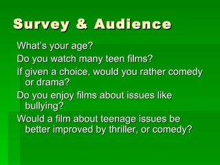 Survey & Audience What’s your age? Do you watch many teen films? If given a choice, would you rather comedy or drama? Do you enjoy films about issues like bullying? Would a film about teenage issues be better improved by thriller, or comedy? 