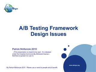 Company
     D
 LOGO




                 A/B Testing Framework
                     Design Issues

        Patrick McKenzie 2010
          (This presentation is meant to be read. It is released
        under the Creative Commons By Attribution license –
        feel free to spread it or use it.)




                                                                         www.abingo.org
 By Patrick McKenzie 2010. Please use or send to people who'd benefit.
 