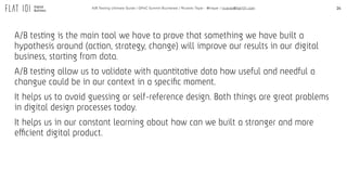 14A/B Testing Ultimate Guide / GPeC Summit Bucharest / Ricardo Tayar - @rtayar / ricardo@flat101.com
A/B testing is the main tool we have to prove that something we have built a
hypothesis around (action, strategy, change) will improve our results in our digital
business, starting from data.
A/B testing allow us to validate with quantitative data how useful and needful a
changue could be in our context in a speciﬁc moment.
It helps us to avoid guessing or self-reference design. Both things are great problems
in digital design processes today.
It helps us in our constant learning about how can we built a stronger and more
efficient digital product.
 