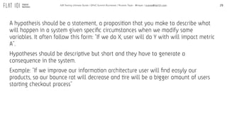 29A/B Testing Ultimate Guide / GPeC Summit Bucharest / Ricardo Tayar - @rtayar / ricardo@flat101.com
A hypothesis should be a statement, a proposition that you make to describe what
will happen in a system given speciﬁc circumstances when we modify some
variables. It often follow this form: “If we do X, user will do Y with will impact metric
A”.
Hypotheses should be descriptive but short and they have to generate a
consequence in the system.
Example: “If we improve our information architecture user will ﬁnd easyly our
products, so our bounce rat will decrease and tire will be a bigger amount of users
starting checkout process”
 