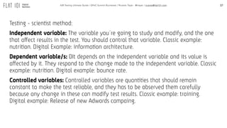 37A/B Testing Ultimate Guide / GPeC Summit Bucharest / Ricardo Tayar - @rtayar / ricardo@flat101.com
Testing - scientist method:
Independent variable: The variable you´re going to study and modify, and the one
that affect results in the test. You should control that variable. Classic example:
nutrition. Digital Example: information architecture.
Dependent variable/s: DIt depends on the independent variable and its value is
affected by it. They respond to the change made to the independent variable. Classic
example: nutrition. Digital example: bounce rate.
Controlled variables: Controlled variables are quantities that should remain
constant to make the test reliable, and they has to be observed them carefully
because any change in these can modify test results. Classic example: training.
Digital example: Release of new Adwords campaing.
 