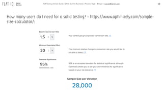 40A/B Testing Ultimate Guide / GPeC Summit Bucharest / Ricardo Tayar - @rtayar / ricardo@flat101.com
How many users do I need for a solid testing? - https://www.optimizely.com/sample-
size-calculator/:
 