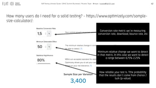 42A/B Testing Ultimate Guide / GPeC Summit Bucharest / Ricardo Tayar - @rtayar / ricardo@flat101.com
Conversion rate metric we´re measuring:
conversion rate, download, bounce rate, etc
Miminum relative change we want to detect
in that metric. In this case we want to detect
a range between 0,75%-2,25%
How reliable your test is. Tthe probability
that the results don´t come from chance /
luck (p-value)
How many users do I need for a solid testing? - https://www.optimizely.com/sample-
size-calculator/:
 