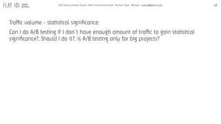 43A/B Testing Ultimate Guide / GPeC Summit Bucharest / Ricardo Tayar - @rtayar / ricardo@flat101.com
Traffic volume - statistical signiﬁcance:
Can I do A/B testing if I don´t have enough amount of traffic to gain statistical
signiﬁcance?, Should I do it?, is A/B testing only for big projects?
 