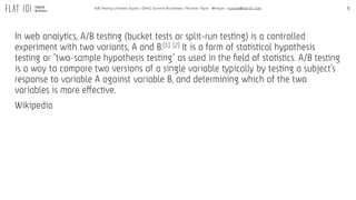 5A/B Testing Ultimate Guide / GPeC Summit Bucharest / Ricardo Tayar - @rtayar / ricardo@flat101.com
In web analytics, A/B testing (bucket tests or split-run testing) is a controlled
experiment with two variants, A and B.[1] [2] It is a form of statistical hypothesis
testing or "two-sample hypothesis testing" as used in the ﬁeld of statistics. A/B testing
is a way to compare two versions of a single variable typically by testing a subject's
response to variable A against variable B, and determining which of the two
variables is more effective.
Wikipedia
 