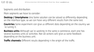 51A/B Testing Ultimate Guide / GPeC Summit Bucharest / Ricardo Tayar - @rtayar / ricardo@flat101.com
Segments and distribution:
Main segments we have to consider:
Desktop / Smartphone: Una Same solution can be solved so differently depending
on the interface type, so we can have very different results from the same test.
Countries: Same experiment can give us different data depending on the country we
´re runing it.
Business units: Although we´re working in the same e-commerce, each one has
several business units or activities. Not all actions will give us same feedback
depending on the business unit.
Traffic channels: Different results depending n the origin of the traffic.
 