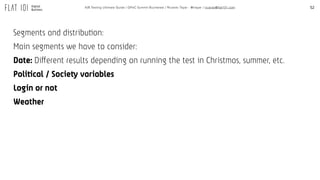 52A/B Testing Ultimate Guide / GPeC Summit Bucharest / Ricardo Tayar - @rtayar / ricardo@flat101.com
Segments and distribution:
Main segments we have to consider:
Date: Different results depending on running the test in Christmas, summer, etc.
Political / Society variables
Login or not
Weather
 