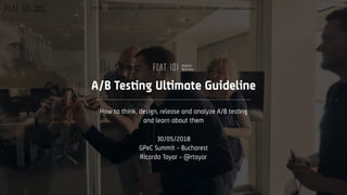 1A/B Testing Ultimate Guide / GPeC Summit Bucharest / Ricardo Tayar - @rtayar / ricardo@flat101.com
A/B Testing Ultimate Guideline
How to think, design, release and analyze A/B testing
and learn about them
30/05/2018
GPeC Summit - Bucharest
Ricardo Tayar - @rtayar
 