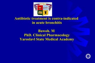 Antibiotic treatment is contra-indicated  in acute bronchitis Bawoh. M  PhD. Clinical Pharmacology Yaroslavl State Medical Academy 