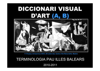 DICCIONARI VISUAL
   D’ART (A, B)




   P. Picasso. El Guernica (1937). Oli sobre tela. Centre d’Art Reina Sofia. Madrid.



TERMINOLOGIA PAU ILLES BALEARS
                               2010-2011
 