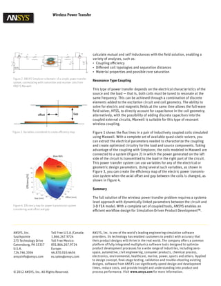 Wireless Power Transfer
calculate mutual and self inductances with the field solution, enabling a
variety of analyses, such as:
•	 Coupling efficiency
•	 Different coil topologies and separation distances
•	 Material properties and possible core saturation
Resonance Type Coupling
This type of power transfer depends on the electrical characteristics of the
source and the load — that is, both coils must be tuned to resonate at the
same frequency. This can be achieved through a combination of discrete
elements added to the excitation circuit and coil geometry. The ability to
solve for electric and magnetic fields at the same time allows the full-wave
field solver, HFSS, to directly account for capacitance in the coil geometry;
alternatively, with the possibility of adding discrete capacitors into the
coupled external circuits, Maxwell is suitable for this type of resonant
wireless coupling.
Figure 1 shows the flux lines in a pair of inductively coupled coils simulated
using Maxwell. With a complete set of available quasi-static solvers, you
can extract the electrical parameters needed to characterize the coupling
and create optimized circuitry for the load and source components. Taking
advantage of the coupling with Simplorer, the coils modeled in Maxwell are
connected to a system (Figure 2) in which the power generated on the left
side of the circuit is transmitted to the load in the right part of the circuit.
This power transfer system can use variables for any of the electrical or
geometric design parameters. Using several such variables, as shown in
Figure 3, you can create the efficiency map of the electric power transmis-
sion system when the axial offset and gap between the coils is changed, as
shown in Figure 4.
Summary
The full solution of the wireless power transfer problem requires a systems-
level approach with dynamically linked parameters between the circuit and
3-D FEA model. With a complete set of coupled tools, ANSYS enables an
efficient workflow design for Simulation-Driven Product Development™.
Figure 2. ANSYS Simplorer schematic of a simple power transfer
system, cosimulating with transmitter and receiver coils from
ANSYS Maxwell
Figure 3. Variables considered to create efficiency map
Figure 4. Efficiency map for power transmission system
considering axial offset and gap
Toll Free U.S.A./Canada:
1.866.267.9724
Toll Free Mexico:
001.866.267.9724
Europe:
44.870.010.4456
eu.sales@ansys.com
ANSYS, Inc.
Southpointe
275 Technology Drive
Canonsburg, PA 15317
U.S.A.
724.746.3304
ansysinfo@ansys.com
© 2012 ANSYS, Inc. All Rights Reserved.
ANSYS, Inc. is one of the world’s leading engineering simulation software
providers. Its technology has enabled customers to predict with accuracy that
their product designs will thrive in the real world. The company offers a common
platform of fully integrated multiphysics software tools designed to optimize
product development processes for a wide range of industries, including aero-
space, automotive, civil engineering, consumer products, chemical process,
electronics, environmental, healthcare, marine, power, sports and others. Applied
to design concept, final-stage testing, validation and trouble-shooting existing
designs, software from ANSYS can significantly speed design and development
times, reduce costs, and provide insight and understanding into product and
process performance. Visit www.ansys.com for more information.
offset Gap
 