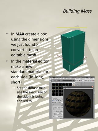 Building Mass
• In MAX create a box
using the dimensions
we just found >
convert it to an
editable mesh
• In the material editor
make a new
standard material for
each side (ie. long,
short)
– Set the diffuse map
size the exact size of
the side it is being
applied to
 