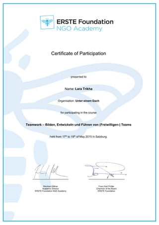 Certificate of Participation
presented to
Name: Lara Trikha
Organisation: Unter einem Dach
for participating in the course
Teamwork – Bilden, Entwickeln und Führen von (Freiwilligen-) Teams
held from 17th
to 19th
of May 2015 in Salzburg.
_______________________ _______________________
Reinhard Millner
Academic Director
ERSTE Foundation NGO Academy
Franz Karl Prüller
Chairman of the Board
ERSTE Foundation
 