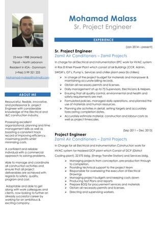 23-Mar-1988 (Married)
Tripoli – North Lebanon
Resident in KSA - Dammam
(+966) 5 99 321 225
Mohamad-malass@hotmail.com
ABOUT ME
Resourceful, flexible, innovative,
and professional Sr. project
Engineer with considerable
knowledge of the Electrical and
I&C construction industry.
Possessing excellent
organizational, planning and time
management skills as well as
boasting a consistent track
record of improving efficiency,
maximizing profits whilst
minimizing costs.
A confident and reliable
individual with a commercial
approach to solving problems.
Able to manage and coordinate
all construction activities and
ensure that all project
deliverables are achieved with
regards to safety, quality,
program and cost.
Adaptable and able to get
along with work colleagues and
clients, now looking to further an
already successful career by
working for an ambitious &
exciting company
Mohamad Malass
Sr. Project Engineer
EXPERIENCE
(Jan 2014 – present)
Sr. Project Engineer
Zamil Air Conditioners – Zamil Projects
In charge for all Electrical and Instrumentation EPC work for HVAC system
in Ras El Kheir Power Plant which consist of 64 Buildings (CCR, Admin,
SWGR’s, GT’s, Pump’s, Services and chiller plant area-26 chillers)
In charge of the project budget for materials and manpower &
maintaining accurate billing records.
Obtain all necessary permits and licenses.
Daily management of up to 75 Supervisors, Electricians & Helpers.
Ensuring that all quality control, environmental and health and
safety requirements are met.
Formulated policies, managed daily operations, and planned the
use of materials and human resources.
Planning site activities in detail, setting targets and accurately
forecasting completion dates.
Accurately estimate material, construction and labour costs as
well as project timescales.
(Sep 2011 – Dec 2013)
Project Engineer
Zamil Air Conditioners – Zamil Projects
In Charge for all Electrical and Instrumentation Construction work for
HVAC system for Hadeed DCP plant which Consist of DCP (District
Cooling plant), 22 ETS bldg. (Energy Transfer Station) and Services bldg.
Managing projects from conception, pre-production through
to completion.
Providing technical support to the project team
Responsible for overseeing the execution of Electrical
Drawings
Managing project budgets and keeping costs down
Producing Test Plans and reports
Prepare BOQ for procurement services and materials
Obtain all necessary permits and licenses.
Directing and supervising workers.
 