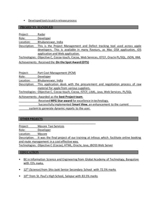 • Developedtoolstoaidinrelease process
PROJECTS HANDLED
Project: Radar
Role: Developer
Location: Bhubaneswar, India
Description: This is the Project Management and Defect tracking tool used across apple
developers. This is available in many flavours, as Mac OSX application, iOS
application and Web application.
Technologies: Objective C, Cocoa-touch, Cocoa, Web Services, ISTCF, Oracle PL/SQL, JSON, XML
Achievements: Received the On the Spot Award (OTS)
Project: Part Cost Management (PCM)
Role: Developer
Location: Bhubaneswar, India
Description: This application deals with the procurement and negotiation process of raw
material for apple from various suppliers.
Technologies: Objective C, Cocoa-touch, Cocoa, ISTCF, LibXL, Java, Web Services, PL/SQL
Achievements: Awarded as the best Project team.
Received MFG Star award for excellence in technology.
Successfully implemented Smart View, an enhancement to the current _
systemto generate dynamic reports to the user.
OTHER PROJECTS
Project: Mysore Taxi Services
Role: Developer
Location: Mysore
Description: It was the final project of our training at Infosys which facilitate online booking
and route management in a cost effective way.
Technologies: Objective C (Cocoa), HTML, Oracle, Java, JBOSS Web Server
EDUCATION
• BE in Information Science and Engineering from Global Academy of Technology, Bangalore
with 72% marks.
• 12th (Science) from Shiv Jyoti Senior Secondary School with 72.5% marks
• 10th from St. Paul’s High School, Salepur with 83.5% marks
 
