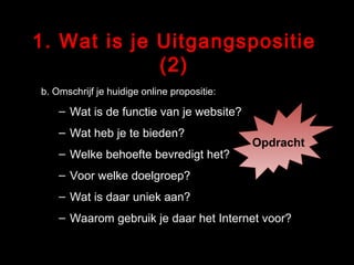 1. Wat is je Uitgangspositie (2) b. Omschrijf je huidige online propositie: Wat is de functie van je website? Wat heb je te bieden? Welke behoefte bevredigt het? Voor welke doelgroep? Wat is daar uniek aan? Waarom gebruik je daar het Internet voor? Opdracht 