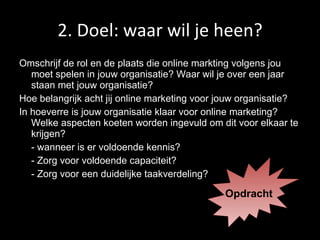 2. Doel: waar wil je heen? Omschrijf de rol en de plaats die online markting volgens jou moet spelen in jouw organisatie? Waar wil je over een jaar staan met jouw organisatie? Hoe belangrijk acht jij online marketing voor jouw organisatie? In hoeverre is jouw organisatie klaar voor online marketing? Welke aspecten koeten worden ingevuld om dit voor elkaar te krijgen? - wanneer is er voldoende kennis? - Zorg voor voldoende capaciteit? - Zorg voor een duidelijke taakverdeling? Opdracht 