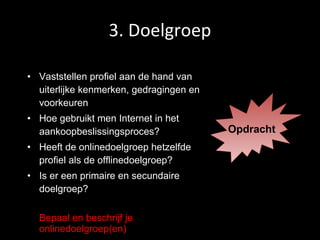 3. Doelgroep Vaststellen profiel aan de hand van uiterlijke kenmerken, gedragingen en voorkeuren Hoe gebruikt men Internet in het aankoopbeslissingsproces? Heeft de onlinedoelgroep hetzelfde profiel als de offlinedoelgroep? Is er een primaire en secundaire doelgroep? Bepaal en beschrijf je onlinedoelgroep(en) Opdracht 