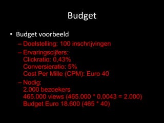 Budget Budget voorbeeld Doelstelling: 100 inschrijvingen Ervaringscijfers: Clickratio: 0,43% Conversieratio: 5% Cost Per Mille (CPM): Euro 40 Nodig: 2.000 bezoekers 465.000 views (465.000 * 0,0043 = 2.000) Budget Euro 18.600 (465 * 40) 