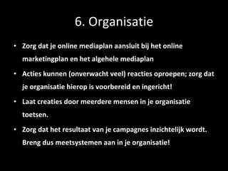 6. Organisatie Zorg dat je online mediaplan aansluit bij het online marketingplan en het algehele mediaplan Acties kunnen (onverwacht veel) reacties oproepen; zorg dat je organisatie hierop is voorbereid en ingericht! Laat creaties door meerdere mensen in je organisatie toetsen.  Zorg dat het resultaat van je campagnes inzichtelijk wordt. Breng dus meetsystemen aan in je organisatie! 