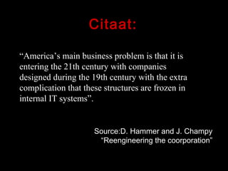 Citaat: “ America’s main business problem is that it is entering the 21th century with companies designed during the 19th century with the extra complication that these structures are frozen in internal IT systems”. Source:D. Hammer and J. Champy “Reengineering the coorporation” 