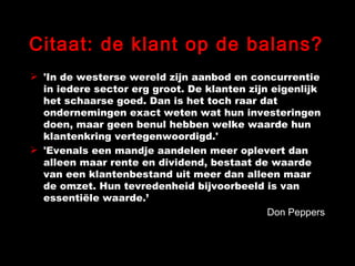Citaat: de klant op de balans? 'In de westerse wereld zijn aanbod en concurrentie in iedere sector erg groot. De klanten zijn eigenlijk het schaarse goed. Dan is het toch raar dat ondernemingen exact weten wat hun investeringen doen, maar geen benul hebben welke waarde hun klantenkring vertegenwoordigd.'  'Evenals een mandje aandelen meer oplevert dan alleen maar rente en dividend, bestaat de waarde van een klantenbestand uit meer dan alleen maar de omzet. Hun tevredenheid bijvoorbeeld is van essentiële waarde.’ Don Peppers 