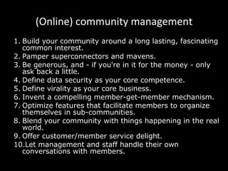 (Online) community management Build your community around a long lasting, fascinating common interest. Pamper superconnectors and mavens. Be generous, and - if you're in it for the money - only ask back a little. Define data security as your core competence. Define virality as your core business. Invent a compelling member-get-member mechanism. Optimize features that facilitate members to organize themselves in sub-communities. Blend your community with things happening in the real world. Offer customer/member service delight. Let management and staff handle their own conversations with members. 