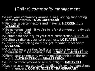 (Online)  community  management Build your community around a long lasting, fascinating common interest.  TOON   Interesse! Pamper superconnectors and mavens.  HERKEN hun WAARDE Be generous, and - if you're in it for the money - only ask back a little.  GUL Define data security as your core competence.  RESPECT Define virality as your core business.  LOSLATEN   Invent a compelling member-get-member mechanism.  SOCIAAL Optimize features that facilitate members to organize themselves in sub-communities.  ENABLE, FACILITEER Blend your community with things happening in the real world.  AUTHENTIEK en REALISTISCH Offer customer/member service delight.  GASTVRIJ Let management and staff handle their own conversations with members.  COMMUNICEER TRANSPARANT 