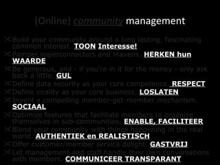 (Online)  community   management Build your community around a long lasting, fascinating common interest.  TOON   Interesse! Pamper superconnectors and mavens.  HERKEN hun WAARDE Be generous, and - if you're in it for the money - only ask back a little.   GUL Define data security as your core competence.  RESPECT Define virality as your core business.   LOSLATEN   Invent a compelling member-get-member mechanism.   SOCIAAL Optimize features that facilitate members to organize themselves in sub-communities.   ENABLE, FACILITEER Blend your community with things happening in the real world.   AUTHENTIEK en REALISTISCH Offer customer/member service delight.   GASTVRIJ Let management and staff handle their own conversations with members.   COMMUNICEER TRANSPARANT 
