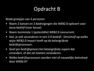 Opdracht B Maak groepjes van 3 personen Noem 2 kansen en 2 bedreigingen die WEB2.0 oplevert voor Jouw bedrijf (naar keuze) Noem tenminste 1 (potentiële) WEB2.0 concurrent. Stel, je wilt veranderen in een 2.0-bedrijf:  Omschrijf op welke wijze WEB2.0 impact heeft op de belangrijkste bedrijfsprocessen. Geef  per bedrijfsproces  het belangrijkste aspect dat verandert, of dat  zal moeten veranderen . Welke bedrijfsprocessen worden niet of nauwelijks beïnvloed door WEB2.0? 