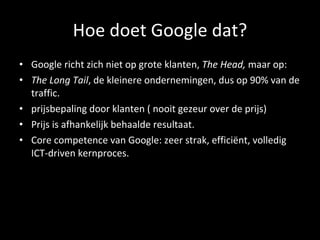 Hoe doet Google dat? Google richt zich niet op grote klanten,  The Head,  maar op:   The Long Tail , de kleinere ondernemingen, dus op 90% van de traffic.  prijsbepaling door klanten ( nooit gezeur over de prijs) Prijs is afhankelijk behaalde resultaat. Core competence van Google: zeer strak, efficiënt, volledig ICT-driven kernproces. 