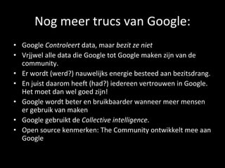 Nog meer trucs van Google: Google  Controleert  data, maar  bezit ze niet   Vrjjwel alle data die Google tot Google maken zijn van de community.  Er wordt (werd?) nauwelijks energie besteed aan bezitsdrang. En juist daarom heeft (had?) iedereen vertrouwen in Google. Het moet dan wel goed zijn! Google wordt beter en bruikbaarder wanneer meer mensen er gebruik van maken Google gebruikt de  Collective intelligence .  Open source kenmerken: The Community ontwikkelt mee aan Google 