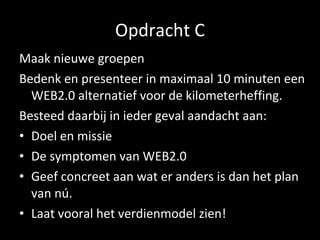 Opdracht C Maak nieuwe groepen Bedenk en presenteer in maximaal 10 minuten een WEB2.0 alternatief voor de kilometerheffing. Besteed daarbij in ieder geval aandacht aan: Doel en missie De symptomen van WEB2.0 Geef concreet aan wat er anders is dan het plan van nú. Laat vooral het verdienmodel zien!  
