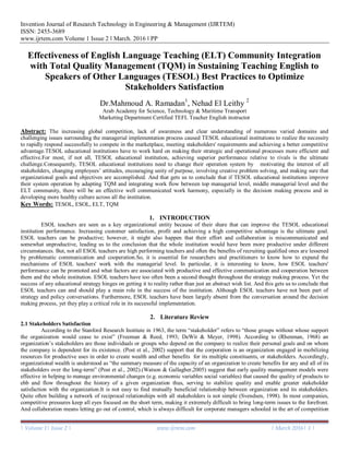 Invention Journal of Research Technology in Engineering & Management (IJRTEM)
ISSN: 2455-3689
www.ijrtem.com Volume 1 Issue 2 ǁ March. 2016 ǁ PP
| Volume 1| Issue 2 | www.ijrtem.com | March 2016| 1 |
Effectiveness of English Language Teaching (ELT) Community Integration
with Total Quality Management (TQM) in Sustaining Teaching English to
Speakers of Other Languages (TESOL) Best Practices to Optimize
Stakeholders Satisfaction
Dr.Mahmoud A. Ramadan1
, Nehad El Leithy 2
Arab Academy for Science, Technology & Maritime Transport
Marketing Department Certified TEFL Teacher English instructor
Abstract: The increasing global competition, lack of awareness and clear understanding of numerous varied domains and
challenging issues surrounding the managerial implementation process caused TESOL educational institutions to realize the necessity
to rapidly respond successfully to compete in the marketplace, meeting stakeholders' requirements and achieving a better competitive
advantage.TESOL educational institutions have to work hard on making their strategic and operational processes more efficient and
effective.For most, if not all, TESOL educational institution, achieving superior performance relative to rivals is the ultimate
challenge.Consequently, TESOL educational institutions need to change their operation system by motivating the interest of all
stakeholders, changing employees‘ attitudes, encouraging unity of purpose, involving creative problem solving, and making sure that
organizational goals and objectives are accomplished. And that gets us to conclude that if TESOL educational institutions improve
their system operation by adapting TQM and integrating work flow between top managerial level, middle managerial level and the
ELT community, there will be an effective well communicated work harmony, especially in the decision making process and in
developing more healthy culture across all the institution.
Key Words: TESOL, ESOL, ELT, TQM
1. INTRODUCTION
ESOL teachers are seen as a key organizational entity because of their share that can improve the TESOL educational
institution performance. Increasing customer satisfaction, profit and achieving a high competitive advantage is the ultimate goal.
ESOL teachers can be productive; however, it might also happen that their effort and collaboration is miscommunicated and
somewhat unproductive, leading us to the conclusion that the whole institution would have been more productive under different
circumstances. But, not all ESOL teachers are high performing teachers and often the benefits of recruiting qualified ones are lessened
by problematic communication and cooperation.So, it is essential for researchers and practitioners to know how to expand the
mechanisms of ESOL teachers' work with the managerial level. In particular, it is interesting to know, how ESOL teachers'
performance can be promoted and what factors are associated with productive and effective communication and cooperation between
them and the whole institution. ESOL teachers have too often been a second thought throughout the strategy making process. Yet the
success of any educational strategy hinges on getting it to reality rather than just an abstract wish list. And this gets us to conclude that
ESOL teachers can and should play a main role in the success of the institution. Although ESOL teachers have not been part of
strategy and policy conversations. Furthermore, ESOL teachers have been largely absent from the conversation around the decision
making process, yet they play a critical role in its successful implementation.
2. Literature Review
2.1 Stakeholders Satisfaction
According to the Stanford Research Institute in 1963, the term ―stakeholder‖ refers to ―those groups without whose support
the organization would cease to exist‖ (Freeman & Reed, 1993; DeWit & Meyer, 1998). According to (Rhenman, 1968) an
organization‘s stakeholders are those individuals or groups who depend on the company to realize their personal goals and on whom
the company is dependent for its existence. (Post et al., 2002) support that the corporation is an organization engaged in mobilizing
resources for productive uses in order to create wealth and other benefits for its multiple constituents, or stakeholders. Accordingly,
organizational wealth is understood as ―the summary measure of the capacity of an organization to create benefits for any and all of its
stakeholders over the long-term‖ (Post et al., 2002).(Watson & Gallagher,2005) suggest that early quality management models were
effective in helping to manage environmental changes (e.g. economic variables social variables) that caused the quality of products to
ebb and flow throughout the history of a given organization thus, serving to stabilize quality and enable greater stakeholder
satisfaction with the organization.It is not easy to find mutually beneficial relationship between organization and its stakeholders.
Quite often building a network of reciprocal relationships with all stakeholders is not simple (Svendsen, 1998). In most companies,
competitive pressures keep all eyes focused on the short term, making it extremely difficult to bring long-term issues to the forefront.
And collaboration means letting go out of control, which is always difficult for corporate managers schooled in the art of competition
 