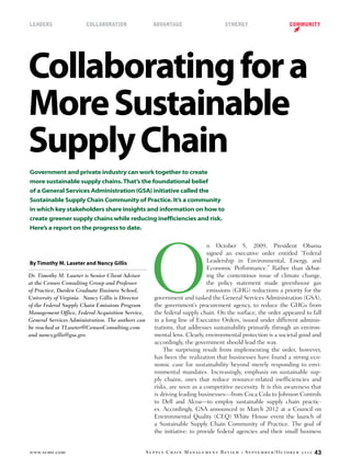 www.scmr.com Supply Chain Management Review • September/October 2012 43
LEADers	 collaboration	 advantage	 synergy	 community
Collaboratingfora
MoreSustainable
SupplyChain
By Timothy M. Laseter and Nancy Gillis
Dr. Timothy M. Laseter is Senior Client Advisor
at the Censeo Consulting Group and Professor
of Practice, Darden Graduate Business School,
University of Virginia. Nancy Gillis is Director
of the Federal Supply Chain Emissions Program
Management Office, Federal Acquisition Service,
General Services Administration. The authors can
be reached at TLaseter@CenseoConsulting.com
and nancy.gillis@gsa.gov.
O
n October 5, 2009, President Obama
signed an executive order entitled “Federal
Leadership in Environmental, Energy, and
Economic Performance.” Rather than debat-
ing the contentious issue of climate change,
the policy statement made greenhouse gas
emissions (GHG) reductions a priority for the
government and tasked the General Services Administration (GSA),
the government’s procurement agency, to reduce the GHGs from
the federal supply chain. On the surface, the order appeared to fall
in a long line of Executive Orders, issued under different adminis-
trations, that addresses sustainability primarily through an environ-
mental lens. Clearly, environmental protection is a societal good and
accordingly, the government should lead the way.
The surprising result from implementing the order, however,
has been the realization that businesses have found a strong eco-
nomic case for sustainability beyond merely responding to envi-
ronmental mandates. Increasingly, emphasis on sustainable sup-
ply chains, ones that reduce resource-related inefficiencies and
risks, are seen as a competitive necessity. It is this awareness that
is driving leading businesses—from Coca Cola to Johnson Controls
to Dell and Alcoa—to employ sustainable supply chain practic-
es. Accordingly, GSA announced in March 2012 at a Council on
Environmental Quality (CEQ) White House event the launch of
a Sustainable Supply Chain Community of Practice. The goal of
the initiative: to provide federal agencies and their small business
Government and private industry can work together to create
more sustainable supply chains.That’s the foundational belief
of a General Services Administration (GSA) initiative called the
Sustainable Supply Chain Community of Practice. It’s a community
in which key stakeholders share insights and information on how to
create greener supply chains while reducing inefficiencies and risk.
Here’s a report on the progress to date.
 