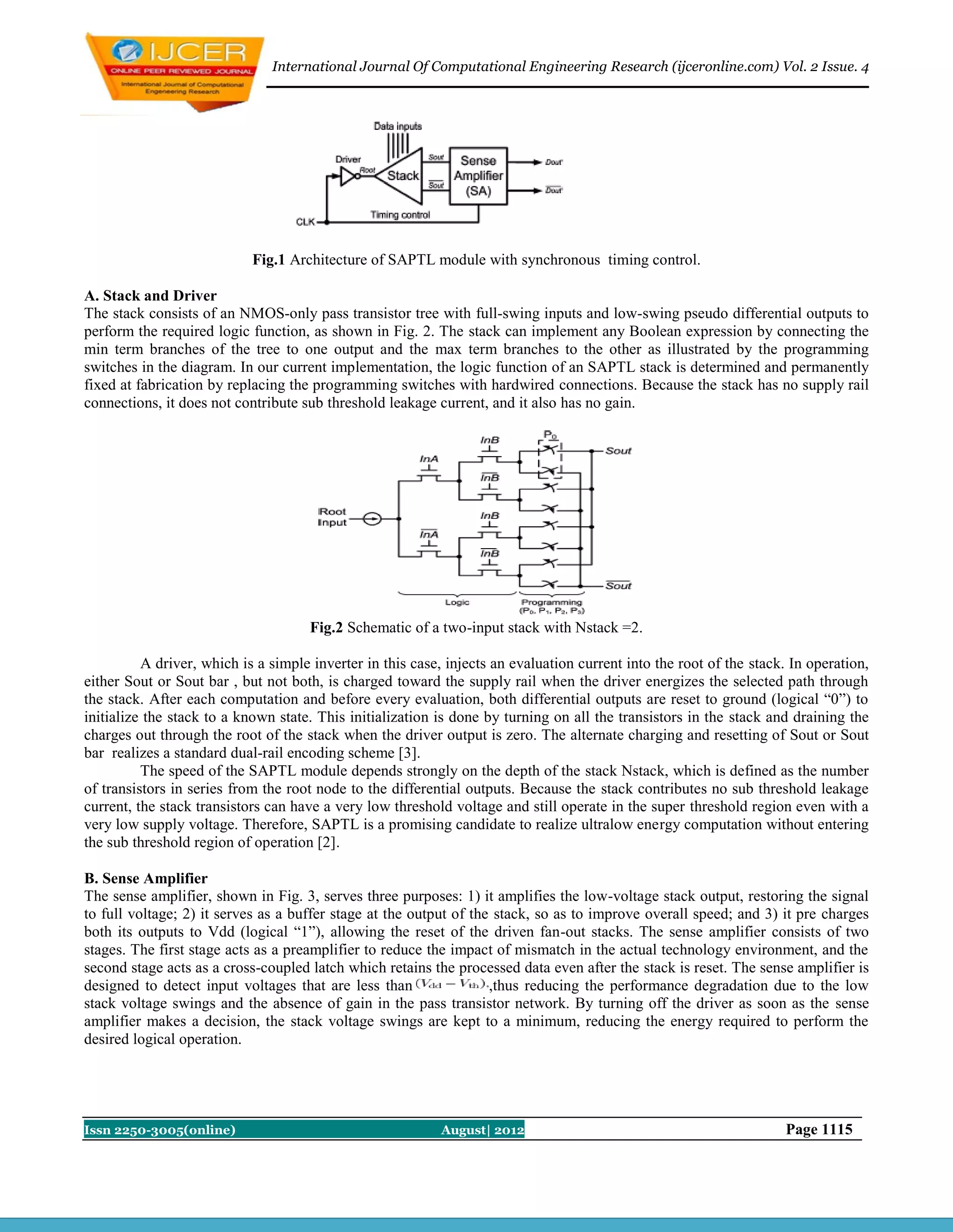 International Journal Of Computational Engineering Research (ijceronline.com) Vol. 2 Issue. 4




                            Fig.1 Architecture of SAPTL module with synchronous timing control.

A. Stack and Driver
The stack consists of an NMOS-only pass transistor tree with full-swing inputs and low-swing pseudo differential outputs to
perform the required logic function, as shown in Fig. 2. The stack can implement any Boolean expression by connecting the
min term branches of the tree to one output and the max term branches to the other as illustrated by the programming
switches in the diagram. In our current implementation, the logic function of an SAPTL stack is determined and permanently
fixed at fabrication by replacing the programming switches with hardwired connections. Because the stack has no supply rail
connections, it does not contribute sub threshold leakage current, and it also has no gain.




                                     Fig.2 Schematic of a two-input stack with Nstack =2.

          A driver, which is a simple inverter in this case, injects an evaluation current into the root of the stack. In operation,
either Sout or Sout bar , but not both, is charged toward the supply rail when the driver energizes the selected path through
the stack. After each computation and before every evaluation, both differential outputs are reset to ground (logical “0”) to
initialize the stack to a known state. This initialization is done by turning on all the transistors in the stack and draining the
charges out through the root of the stack when the driver output is zero. The alternate charging and resetting of Sout or Sout
bar realizes a standard dual-rail encoding scheme [3].
          The speed of the SAPTL module depends strongly on the depth of the stack Nstack, which is defined as the number
of transistors in series from the root node to the differential outputs. Because the stack contributes no sub threshold leakage
current, the stack transistors can have a very low threshold voltage and still operate in the super threshold region even with a
very low supply voltage. Therefore, SAPTL is a promising candidate to realize ultralow energy computation without entering
the sub threshold region of operation [2].

B. Sense Amplifier
The sense amplifier, shown in Fig. 3, serves three purposes: 1) it amplifies the low-voltage stack output, restoring the signal
to full voltage; 2) it serves as a buffer stage at the output of the stack, so as to improve overall speed; and 3) it pre charges
both its outputs to Vdd (logical “1”), allowing the reset of the driven fan-out stacks. The sense amplifier consists of two
stages. The first stage acts as a preamplifier to reduce the impact of mismatch in the actual technology environment, and the
second stage acts as a cross-coupled latch which retains the processed data even after the stack is reset. The sense amplifier is
designed to detect input voltages that are less than                ,thus reducing the performance degradation due to the low
stack voltage swings and the absence of gain in the pass transistor network. By turning off the driver as soon as the sense
amplifier makes a decision, the stack voltage swings are kept to a minimum, reducing the energy required to perform the
desired logical operation.




Issn 2250-3005(online)                                      August| 2012                                              Page 1115
 