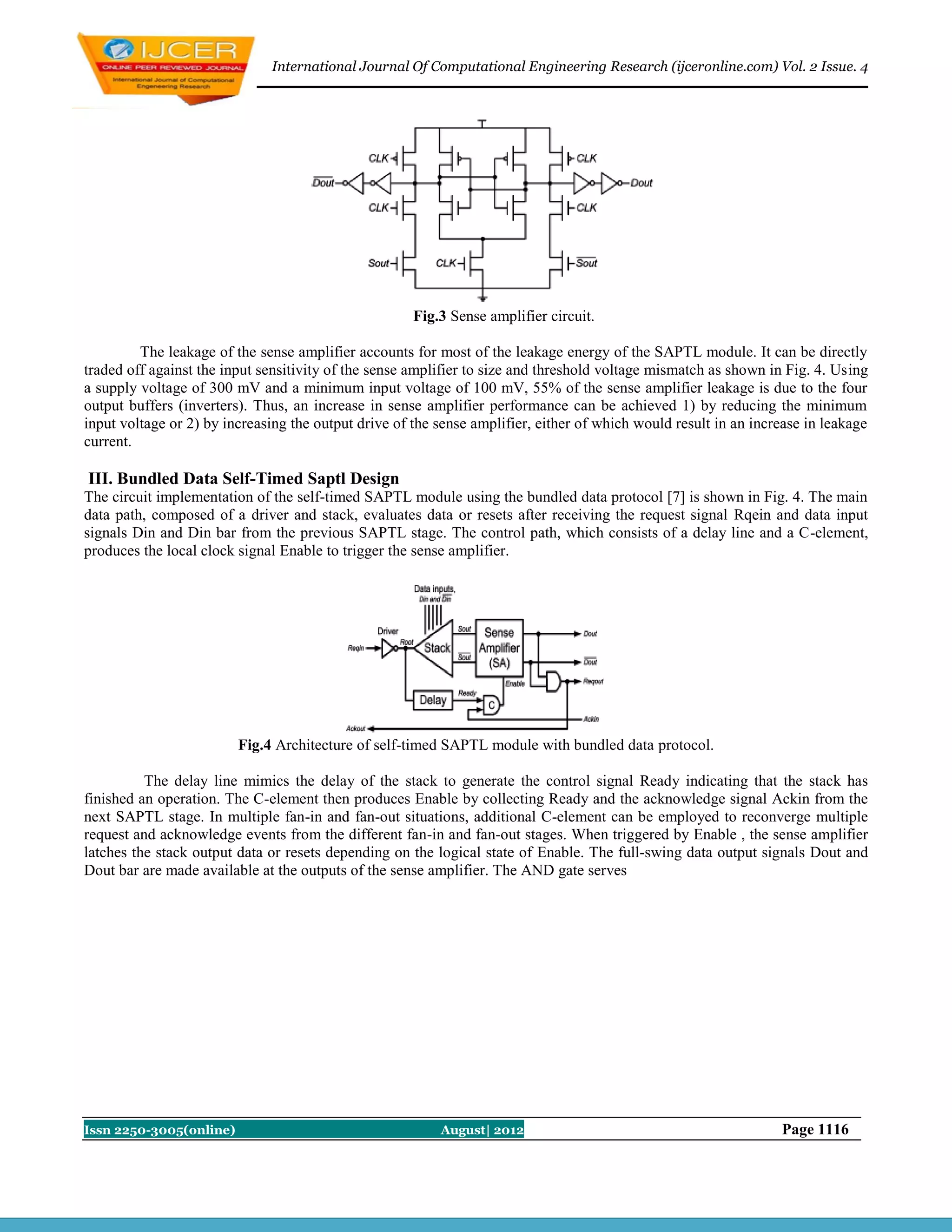 International Journal Of Computational Engineering Research (ijceronline.com) Vol. 2 Issue. 4




                                                      Fig.3 Sense amplifier circuit.

         The leakage of the sense amplifier accounts for most of the leakage energy of the SAPTL module. It can be directly
traded off against the input sensitivity of the sense amplifier to size and threshold voltage mismatch as shown in Fig. 4. Using
a supply voltage of 300 mV and a minimum input voltage of 100 mV, 55% of the sense amplifier leakage is due to the four
output buffers (inverters). Thus, an increase in sense amplifier performance can be achieved 1) by reducing the minimum
input voltage or 2) by increasing the output drive of the sense amplifier, either of which would result in an increase in leakage
current.

III. Bundled Data Self-Timed Saptl Design
The circuit implementation of the self-timed SAPTL module using the bundled data protocol [7] is shown in Fig. 4. The main
data path, composed of a driver and stack, evaluates data or resets after receiving the request signal Rqein and data input
signals Din and Din bar from the previous SAPTL stage. The control path, which consists of a delay line and a C-element,
produces the local clock signal Enable to trigger the sense amplifier.




                         Fig.4 Architecture of self-timed SAPTL module with bundled data protocol.

          The delay line mimics the delay of the stack to generate the control signal Ready indicating that the stack has
finished an operation. The C-element then produces Enable by collecting Ready and the acknowledge signal Ackin from the
next SAPTL stage. In multiple fan-in and fan-out situations, additional C-element can be employed to reconverge multiple
request and acknowledge events from the different fan-in and fan-out stages. When triggered by Enable , the sense amplifier
latches the stack output data or resets depending on the logical state of Enable. The full-swing data output signals Dout and
Dout bar are made available at the outputs of the sense amplifier. The AND gate serves




Issn 2250-3005(online)                                    August| 2012                                            Page 1116
 