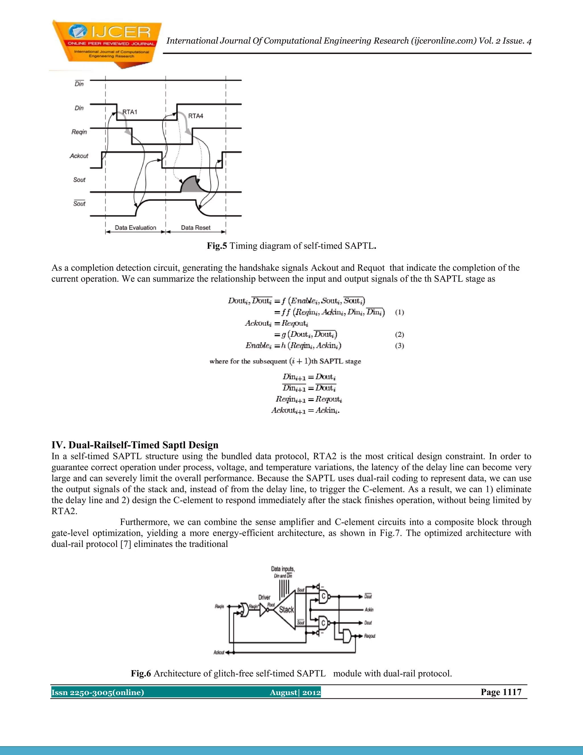International Journal Of Computational Engineering Research (ijceronline.com) Vol. 2 Issue. 4




                                         Fig.5 Timing diagram of self-timed SAPTL.

As a completion detection circuit, generating the handshake signals Ackout and Requot that indicate the completion of the
current operation. We can summarize the relationship between the input and output signals of the th SAPTL stage as




IV. Dual-Railself-Timed Saptl Design
In a self-timed SAPTL structure using the bundled data protocol, RTA2 is the most critical design constraint. In order to
guarantee correct operation under process, voltage, and temperature variations, the latency of the delay line can become very
large and can severely limit the overall performance. Because the SAPTL uses dual-rail coding to represent data, we can use
the output signals of the stack and, instead of from the delay line, to trigger the C-element. As a result, we can 1) eliminate
the delay line and 2) design the C-element to respond immediately after the stack finishes operation, without being limited by
RTA2.
                   Furthermore, we can combine the sense amplifier and C-element circuits into a composite block through
gate-level optimization, yielding a more energy-efficient architecture, as shown in Fig.7. The optimized architecture with
dual-rail protocol [7] eliminates the traditional




                    Fig.6 Architecture of glitch-free self-timed SAPTL module with dual-rail protocol.
Issn 2250-3005(online)                                   August| 2012                                            Page 1117
 