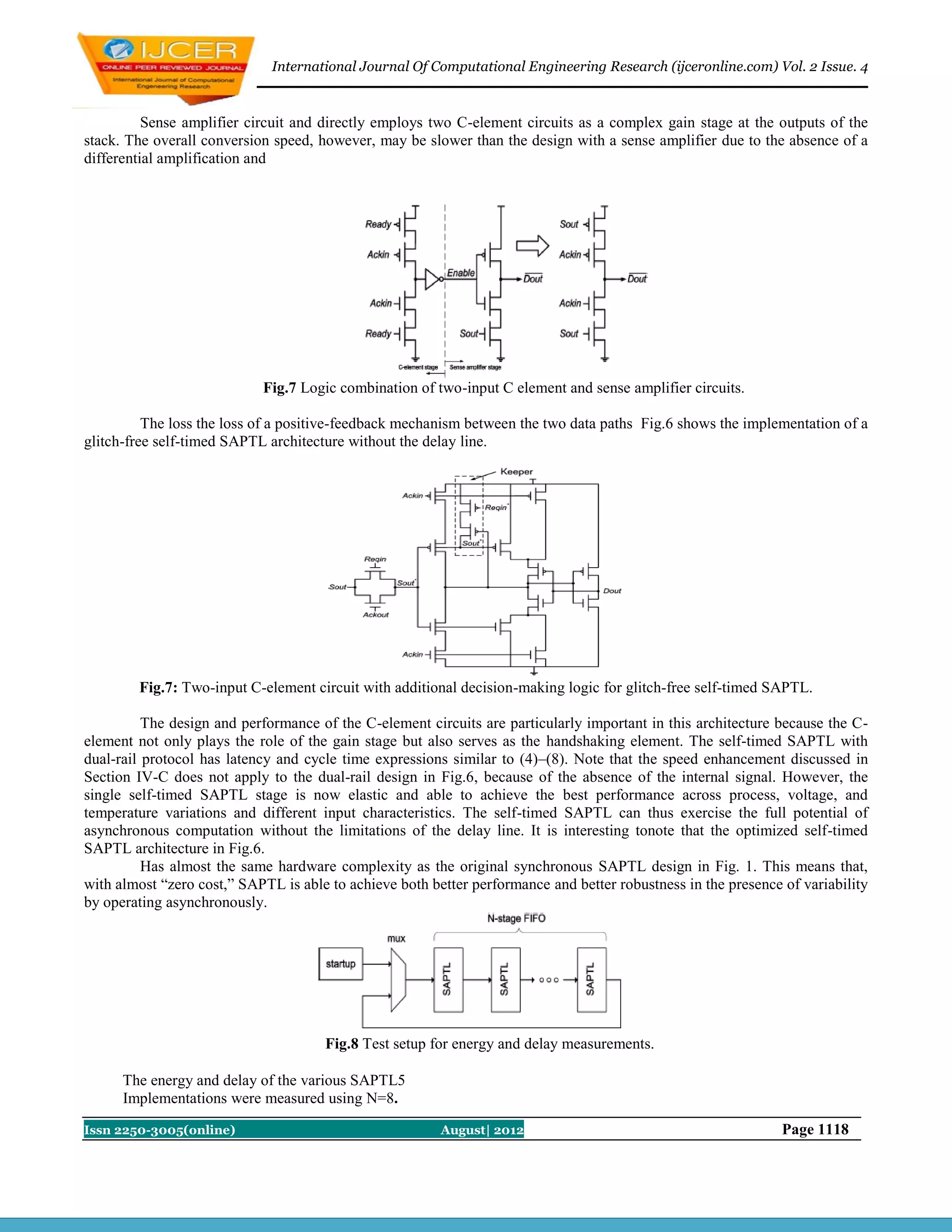 International Journal Of Computational Engineering Research (ijceronline.com) Vol. 2 Issue. 4



          Sense amplifier circuit and directly employs two C-element circuits as a complex gain stage at the outputs of the
stack. The overall conversion speed, however, may be slower than the design with a sense amplifier due to the absence of a
differential amplification and




                            Fig.7 Logic combination of two-input C element and sense amplifier circuits.

          The loss the loss of a positive-feedback mechanism between the two data paths Fig.6 shows the implementation of a
glitch-free self-timed SAPTL architecture without the delay line.




        Fig.7: Two-input C-element circuit with additional decision-making logic for glitch-free self-timed SAPTL.

          The design and performance of the C-element circuits are particularly important in this architecture because the C-
element not only plays the role of the gain stage but also serves as the handshaking element. The self-timed SAPTL with
dual-rail protocol has latency and cycle time expressions similar to (4)–(8). Note that the speed enhancement discussed in
Section IV-C does not apply to the dual-rail design in Fig.6, because of the absence of the internal signal. However, the
single self-timed SAPTL stage is now elastic and able to achieve the best performance across process, voltage, and
temperature variations and different input characteristics. The self-timed SAPTL can thus exercise the full potential of
asynchronous computation without the limitations of the delay line. It is interesting tonote that the optimized self-timed
SAPTL architecture in Fig.6.
          Has almost the same hardware complexity as the original synchronous SAPTL design in Fig. 1. This means that,
with almost “zero cost,” SAPTL is able to achieve both better performance and better robustness in the presence of variability
by operating asynchronously.




                                      Fig.8 Test setup for energy and delay measurements.

      The energy and delay of the various SAPTL5
      Implementations were measured using N=8.

Issn 2250-3005(online)                                   August| 2012                                           Page 1118
 