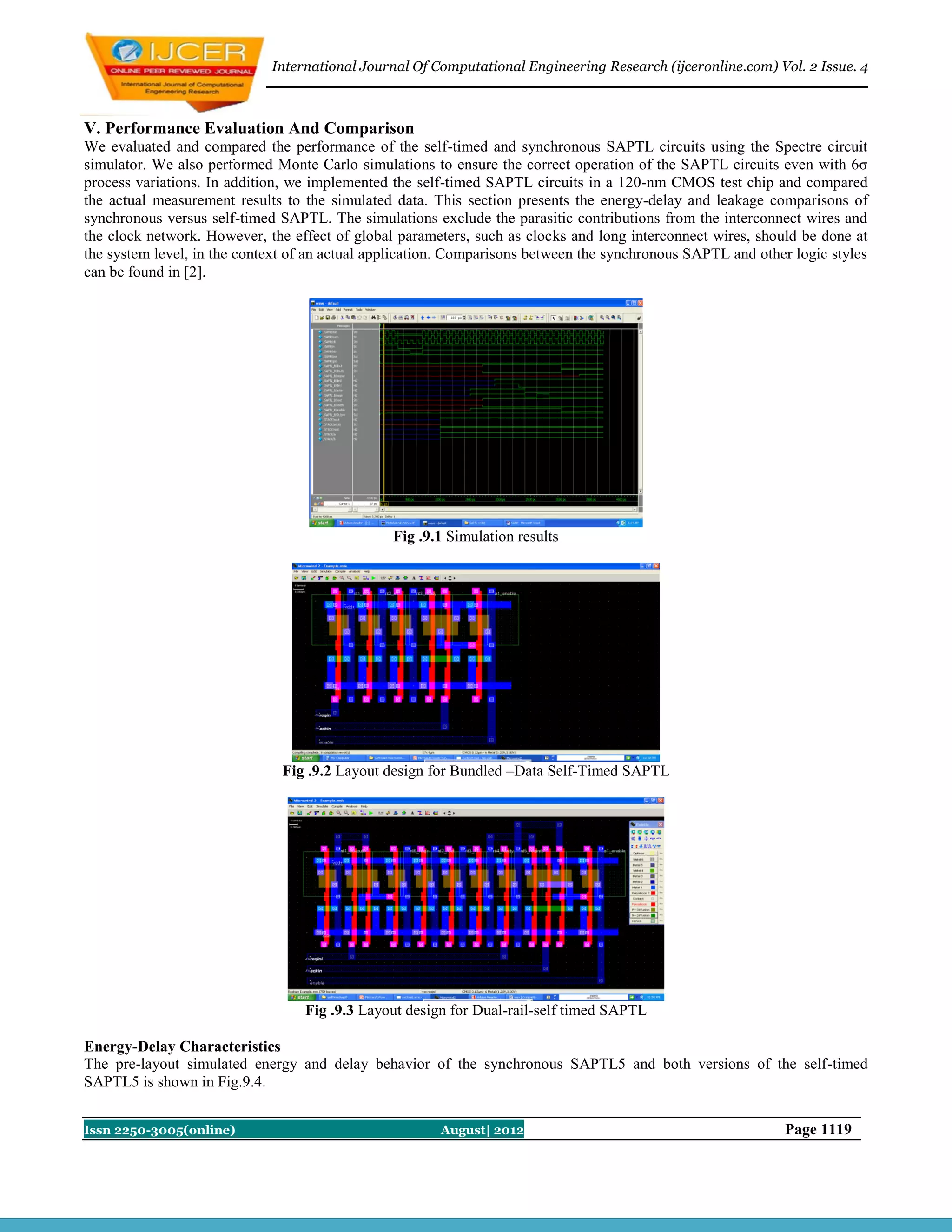 International Journal Of Computational Engineering Research (ijceronline.com) Vol. 2 Issue. 4



V. Performance Evaluation And Comparison
We evaluated and compared the performance of the self-timed and synchronous SAPTL circuits using the Spectre circuit
simulator. We also performed Monte Carlo simulations to ensure the correct operation of the SAPTL circuits even with 6σ
process variations. In addition, we implemented the self-timed SAPTL circuits in a 120-nm CMOS test chip and compared
the actual measurement results to the simulated data. This section presents the energy-delay and leakage comparisons of
synchronous versus self-timed SAPTL. The simulations exclude the parasitic contributions from the interconnect wires and
the clock network. However, the effect of global parameters, such as clocks and long interconnect wires, should be done at
the system level, in the context of an actual application. Comparisons between the synchronous SAPTL and other logic styles
can be found in [2].




                                                Fig .9.1 Simulation results




                               Fig .9.2 Layout design for Bundled –Data Self-Timed SAPTL




                                  Fig .9.3 Layout design for Dual-rail-self timed SAPTL

Energy-Delay Characteristics
The pre-layout simulated energy and delay behavior of the synchronous SAPTL5 and both versions of the self-timed
SAPTL5 is shown in Fig.9.4.


Issn 2250-3005(online)                                 August| 2012                                          Page 1119
 