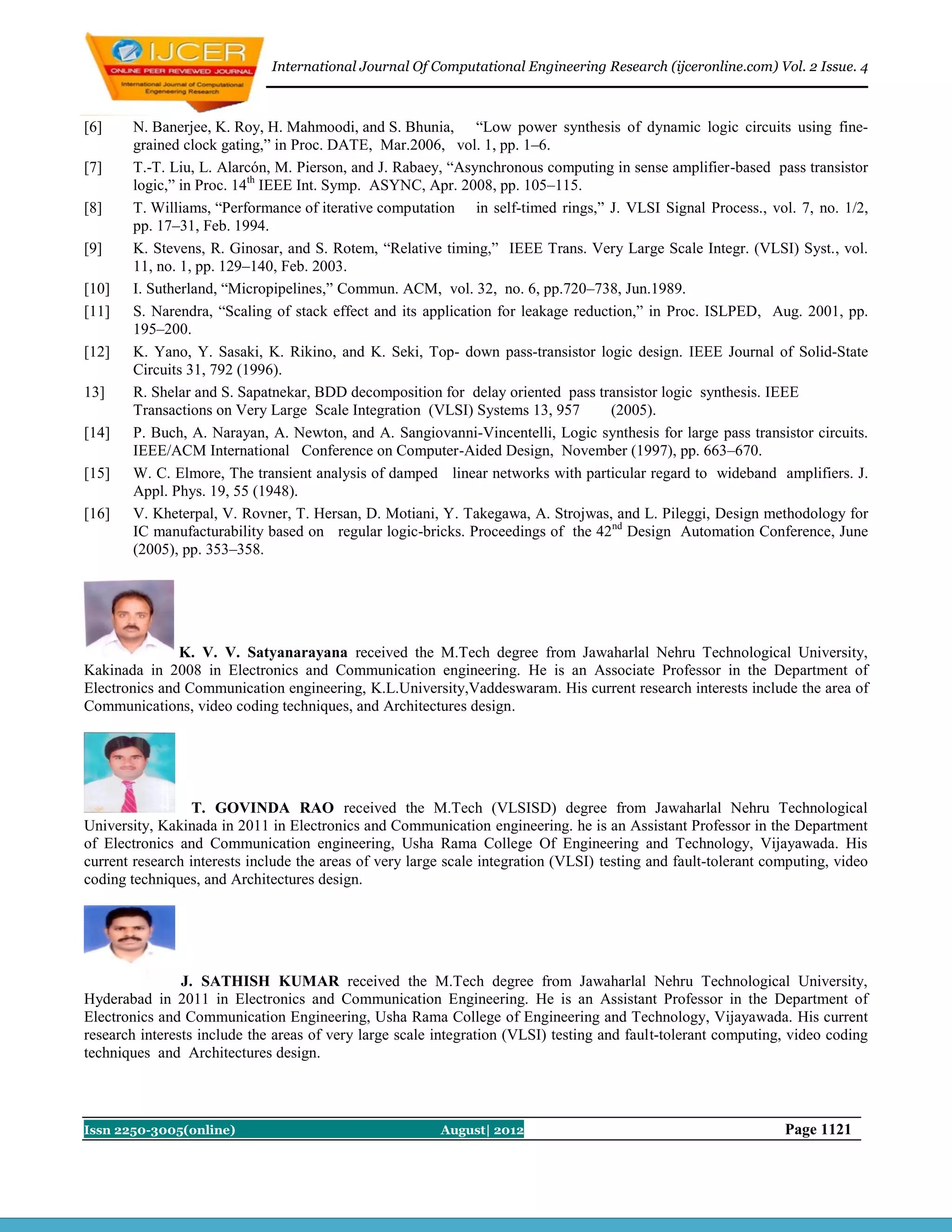 International Journal Of Computational Engineering Research (ijceronline.com) Vol. 2 Issue. 4



[6]    N. Banerjee, K. Roy, H. Mahmoodi, and S. Bhunia, “Low power synthesis of dynamic logic circuits using fine-
       grained clock gating,” in Proc. DATE, Mar.2006, vol. 1, pp. 1–6.
[7]    T.-T. Liu, L. Alarcón, M. Pierson, and J. Rabaey, “Asynchronous computing in sense amplifier-based pass transistor
       logic,” in Proc. 14th IEEE Int. Symp. ASYNC, Apr. 2008, pp. 105–115.
[8]    T. Williams, “Performance of iterative computation in self-timed rings,” J. VLSI Signal Process., vol. 7, no. 1/2,
       pp. 17–31, Feb. 1994.
[9]    K. Stevens, R. Ginosar, and S. Rotem, “Relative timing,” IEEE Trans. Very Large Scale Integr. (VLSI) Syst., vol.
       11, no. 1, pp. 129–140, Feb. 2003.
[10]   I. Sutherland, “Micropipelines,” Commun. ACM, vol. 32, no. 6, pp.720–738, Jun.1989.
[11]   S. Narendra, “Scaling of stack effect and its application for leakage reduction,” in Proc. ISLPED, Aug. 2001, pp.
       195–200.
[12]   K. Yano, Y. Sasaki, K. Rikino, and K. Seki, Top- down pass-transistor logic design. IEEE Journal of Solid-State
       Circuits 31, 792 (1996).
13]    R. Shelar and S. Sapatnekar, BDD decomposition for delay oriented pass transistor logic synthesis. IEEE
       Transactions on Very Large Scale Integration (VLSI) Systems 13, 957         (2005).
[14]   P. Buch, A. Narayan, A. Newton, and A. Sangiovanni-Vincentelli, Logic synthesis for large pass transistor circuits.
       IEEE/ACM International Conference on Computer-Aided Design, November (1997), pp. 663–670.
[15]   W. C. Elmore, The transient analysis of damped linear networks with particular regard to wideband amplifiers. J.
       Appl. Phys. 19, 55 (1948).
[16]   V. Kheterpal, V. Rovner, T. Hersan, D. Motiani, Y. Takegawa, A. Strojwas, and L. Pileggi, Design methodology for
       IC manufacturability based on regular logic-bricks. Proceedings of the 42nd Design Automation Conference, June
       (2005), pp. 353–358.




               K. V. V. Satyanarayana received the M.Tech degree from Jawaharlal Nehru Technological University,
Kakinada in 2008 in Electronics and Communication engineering. He is an Associate Professor in the Department of
Electronics and Communication engineering, K.L.University,Vaddeswaram. His current research interests include the area of
Communications, video coding techniques, and Architectures design.




                  T. GOVINDA RAO received the M.Tech (VLSISD) degree from Jawaharlal Nehru Technological
University, Kakinada in 2011 in Electronics and Communication engineering. he is an Assistant Professor in the Department
of Electronics and Communication engineering, Usha Rama College Of Engineering and Technology, Vijayawada. His
current research interests include the areas of very large scale integration (VLSI) testing and fault-tolerant computing, video
coding techniques, and Architectures design.




                J. SATHISH KUMAR received the M.Tech degree from Jawaharlal Nehru Technological University,
Hyderabad in 2011 in Electronics and Communication Engineering. He is an Assistant Professor in the Department of
Electronics and Communication Engineering, Usha Rama College of Engineering and Technology, Vijayawada. His current
research interests include the areas of very large scale integration (VLSI) testing and fault-tolerant computing, video coding
techniques and Architectures design.



Issn 2250-3005(online)                                   August| 2012                                            Page 1121
 