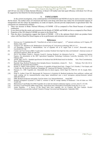 International Journal of Modern Engineering Research (IJMER)
             www.ijmer.com                Vol.2, Issue.4, July-Aug 2012 pp-1741-1746          ISSN: 2249-6645
and C20 are very close to brake thermal efficiency of diesel. C20 methyl ester had equal efficiency with diesel. So C20 can
be suggested as best blend for bio-diesel preparation.

                                                   V.    CONCLUSION
         In the current investigation, it has confirmed that COTTONSEED and NEEM oil may be used as resource to obtain
the bio diesel. The methyl esters of Cottonseed and Neem seed along with diesel may reduce the environmental impacts of
transportation and also reduce the dependency on crude oil imports, and also provide employments in agricultural field. The
conclusions are summarized as follows.
1. There was increase in Brake Thermal Efficiency of CSOME –C20 as compared to Pure Diesel because of complete
     combustion.
2. It was observed that the smoke and emissions for the blends of CSOME and NOME are less as compared to Pure Diesel.
3. Properties of the 20% blend of LSOME are nearer to the Diesel Fuel.
4. Thus the above investigations suggest that blend of CSOME – C20 is the optimum blend which can produce better
     values with Pure Diesel for Diesel engines as far as performance and emissions were considered.

                                                              References
[1]     Srinivasa rao. P, Goplalakrishna KV. ―Esterified oils as fuels in diesel engines‖, 11 th national conference on IC Engines, IIT
        Madras, India, 1983.
[2]     Tomasevic AV, Marinkovic SS ―Methanolysis of used frying oil‖. Fuel process technology 2003; 81:1-6.
[3]     A.S Ramadhas, S.Jayaraj, C Muraleedharan, ―use of vegetable oils as IC engine fuels A review‖, Renewable energy,
        Vol.29,203,727-742.
[4]     Canakci and Vam Geroen (2003) ―A pilot plant to produce biodiesel form high free fatty acid feedstock‖, American society of
        agricultural engineers, 46(4), PP: 945-954
[5]     Jon H. Van Gerpen, Charles L. Peterson, Carroll E. Goering, Biodiesel: An Alternative Fuel for             Compression Ignition
        Engines, For presentation at the 2007 Agricultural Equipment Technology Conference Louisville, Kentucky, USA 11-14
        February 2007.
[6]     ASTM. 2002. D 6751 – Standard specification for biodiesel fuel (B100) blend stock for distillate     fuels. West Conshohocken,
        Penn: ASTM International..
[7]     Rupinder Sing, Biodiesel Production from Jatropha (Source- Kurukshetra, volume-55, No-4,             February- Prof. (Dr.) R. K.
        Khotoliya, Dr. Harminder Kaur &2007).
[8]     Knothe, G. 2005b. Cetane numbers—the history of vegetable oil-based diesel fuels. Chapter 2 in G. Knothe, J. Van Gerpen, and
        J. Krahl, eds. The Biodiesel Handbook. Champaign, Ill.: American Oil Chemists’ Society Press.
[9]     Peterson, C.L. 1980. Vegetable oils—Renewable fuels for diesel engines. ASAE Paper No. PNW 80- 105. St. Joseph, Mich.:
        ASAE.
[10]    Dizge N, Aydine C,Imer DY, Bayramoglu M, Tanriseven A, Keskinler B. Biodiesel production from sunflower, soybean and
        waste cooking oils by transesterification using lipase immobilized onto a novel microporus polymer.bioresour technol
        2009;100:1983-91
[11]    NBB. Biodiesel production and quality. Fuel fact sheets. Usa: National Biodiesel   board:2007
[12]    Bondioli p,Gasparoli A,Lanzani A, Fedeli E, veronese S, Sala M. storage stability of biodieseal. J Am oil chem soc 1995;
        72:699-702.
[13]    Bhattacharya S and Reddy CS (1994) Vegetable oils as fuels for internal combustion engines: a review, Instt.57, 157-166.
[14]    Srivastava A and Prasad R (2000) Triglycerides –based diesel fuels, Renewable & Sustainable Energy Rev.4,111-133.
[15]    Ayhan Demirbas , ― A Survey of Bio Diesel fuels from vegetable oils via Catalytic and Non Catalytic Alcohol
        Transesterifications and other methods‖ Journal of Energy Conversion and Management , September 2002.




                                                       www.ijmer.com                                                   1746 | P a g e
 