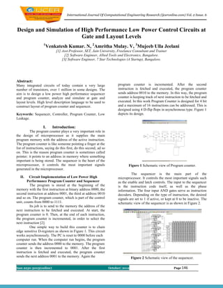 International Journal Of Computational Engineering Research (ijceronline.com) Vol. 2 Issue. 6



Design and Simulation of High Performance Low Power Control Circuits at
                         Gate and Layout Levels
                    1
                        Venkatesh Kumar. N, 2Amritha Mulay. V, 3Mujeeb Ulla Jeelani
                             [1] Asst.Professor, SET, Jain University, Freelance Consultant and Trainer
                                   [2] Software Engineer, Allied Tools and Electronics, Bangalore.
                                 [3] Software Engineer, 7 Star Technologies (A Startup), Bangalore.




Abstract:
Many integrated circuits of today contain a very large                    program counter is incremented. After the second
number of transistors, over 1 million in some designs. The                instruction is fetched and executed, the program counter
aim is to design a low power high performance sequencer                   sends address 0010 to the memory. In this way, the program
and program counter, analyze and simulate at gate and                     counter is keeping track of next instruction to be fetched and
layout levels. High level description language to be used to              executed. In this work Program Counter is designed for 4 bit
construct layout of program counter and sequencer.                        and a maximum of 16 instructions can be addressed. This is
                                                                          designed using 4 D-flip flops in asynchronous type. Figure 1
Keywords: Sequencer, Controller, Program Counter, Low                     depicts its design.
Leakage.

                   I.      Introduction:
           The program counter plays a very important role in
the design of microprocessor as it supplies the main
program memory with the address of the active instruction.
The program counter is like someone pointing a finger at the
list of instructions, saying do this first, do this second, ad so
on. This is the reason program counter is sometimes called
pointer; it points to an address in memory where something
important is being stored. The sequencer is the heart of the
microprocessor, it controls the most important signals                           Figure 1 Schematic view of Program counter.
generated in the microprocessor.
                                                                                   The sequencer is the main part of the
  II.    Circuit Implementation of Low Power High                         microprocessor. It controls the most important signals such
        Performance Program Counter and Sequencer                         as the enable and latch controls. The input to the sequencer
          The program is stored at the beginning of the                   is the instruction code itself, as well as the phase
memory with the first instruction at binary address 0000, the             information. The four input AND gates serve as instruction
second instruction at address 0001, the third at address 0010             decoders. Depending on the type of instruction, the desired
and so on. The program counter, which is part of the control              signals are set to 1 if active, or kept at 0 to be inactive. The
unit, counts from 0000 to 1111.                                           schematic view of the sequencer is as shown in Figure 2.
          Its job is to send to the memory the address of the
next instruction to be fetched and executed. At start, the
program counter is 0. Then, at the end of each instruction,
the program counter is incremented, in order to select the
next instruction [2].
          One simple way to build this counter is to chain
edge sensitive D-registers as shown in Figure 1. This circuit
works asynchronously. The PC is reset to 0000 before each
computer run. When the computer run begins, the program
counter sends the address 0000 to the memory. The program
counter is then incremented to 0001. After the first
instruction is fetched and executed, the program counter
sends the next address 0001 to the memory. Again the                                Figure 2 Schematic view of the sequencer.

Issn 2250-3005(online)                                              October| 2012                                 Page 146
 